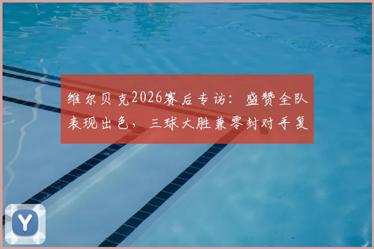 维尔贝克2026赛后专访：盛赞全队表现出色，三球大胜兼零封对手复盘分析