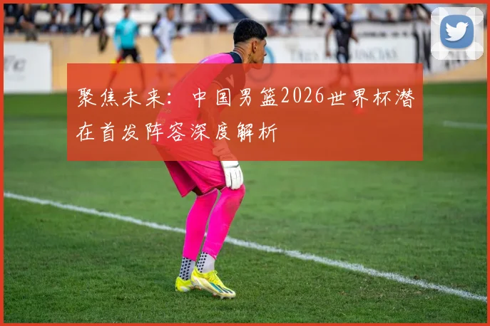 聚焦未来：中国男篮2026世界杯潜在首发阵容深度解析