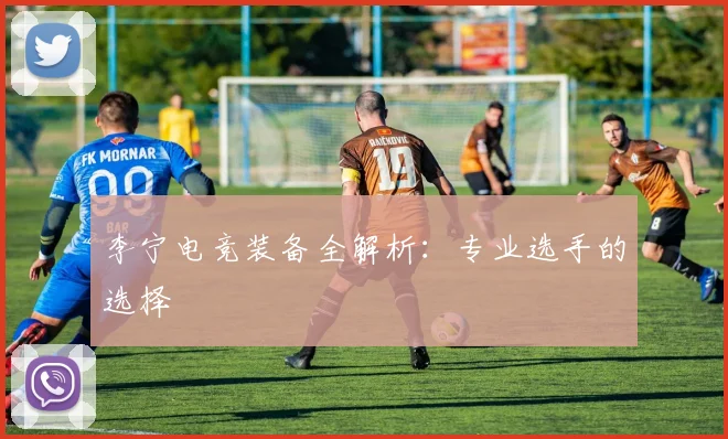 李宁电竞装备全解析：专业选手的选择