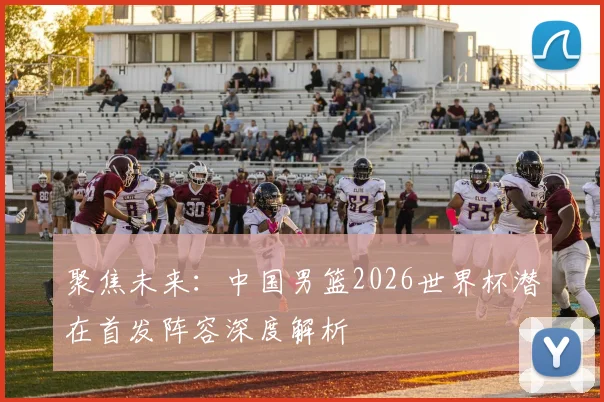 聚焦未来：中国男篮2026世界杯潜在首发阵容深度解析