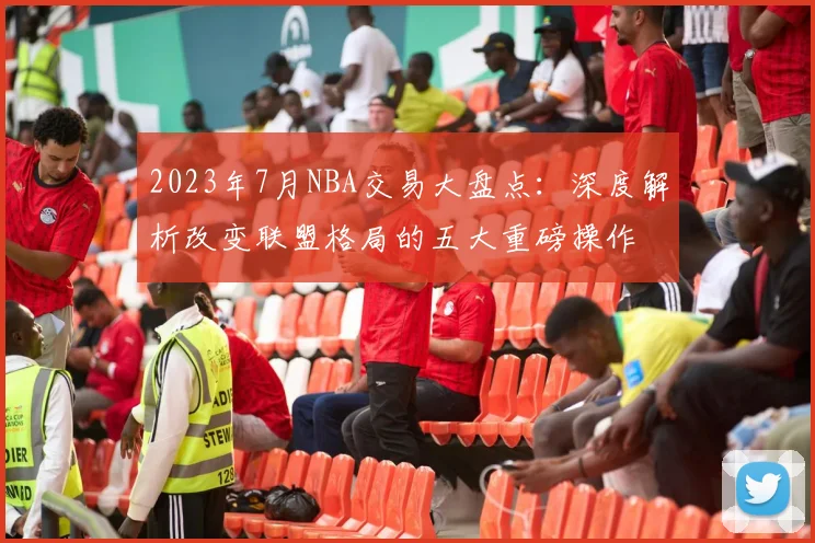 2023年7月NBA交易大盘点：深度解析改变联盟格局的五大重磅操作