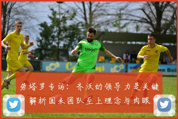 劳塔罗专访：齐沃的领导力是关键，解析国米团队至上理念与肉眼可见的进步